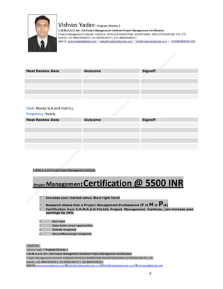 Next Review Date

Outcome

Signoff

Outcome

Signoff

Task: Revise SLA and metrics.
Frequency: Yearly
Next Review Date

C.M.M.A.A.O.Pvt.Ltd.Project Management Institute

Project

Management Certification

@ 5500 INR



Increase your market value. Start right here!




Research shows that a Project Management Professional (P II M II
II)
Certification from C.M.M.A.A.O.Pvt.Ltd. Project Management Institute , can increase your
earnings by 25%

•
•
•


P

Earn more
Enjoy better career opportunities
Globally recognized
Get certified and get recognized.

COURTSEY:Vishvas Yadav | Program Director |
C.M.M.A.A.O .Pvt .Ltd.Project Management Institute Project Management Certification
Project Management Institute~CODOCA MTVCOLA MARKETING ADVERTISING AND OUTSOURCING Pvt. Ltd.
Mobile: +91-8884782639 | +91-9036236527 | +91-8884640956 |
Mail id: pmicmmaao@gmail.com | sales@codocamtvcola.co.in | info@codocamtvcola.co.in | cmmaao@gmail.com

4

 