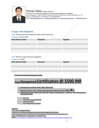 Usage and Adoption
Task: Review account activity and retire unused accounts.
Frequency: Bi-annually
Next Review Date

Outcome

Signoff

Task: Review usage and service adoption.
Frequency: Yearly
Next Review Date

Outcome

Signoff

C.M.M.A.A.O.Pvt.Ltd.Project Management Institute

Project

Management Certification

@ 5500 INR



Increase your market value. Start right here!




Research shows that a Project Management Professional (P II M II
II)
Certification from C.M.M.A.A.O.Pvt.Ltd. Project Management Institute , can increase your
earnings by 25%

•
•
•


P

Earn more
Enjoy better career opportunities
Globally recognized
Get certified and get recognized.

COURTSEY:Vishvas Yadav | Program Director |
C.M.M.A.A.O .Pvt .Ltd.Project Management Institute Project Management Certification
Project Management Institute~CODOCA MTVCOLA MARKETING ADVERTISING AND OUTSOURCING Pvt. Ltd.
Mobile: +91-8884782639 | +91-9036236527 | +91-8884640956 |
Mail id: pmicmmaao@gmail.com | sales@codocamtvcola.co.in | info@codocamtvcola.co.in | cmmaao@gmail.com

5

 