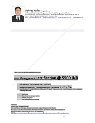 C.M.M.A.A.O.Pvt.Ltd.Project Management Institute

Project

Management Certification

@ 5500 INR



Increase your market value. Start right here!




Research shows that a Project Management Professional (P II M II
II)
Certification from C.M.M.A.A.O.Pvt.Ltd. Project Management Institute , can increase your
earnings by 25%

•
•
•


P

Earn more
Enjoy better career opportunities
Globally recognized
Get certified and get recognized.

COURTSEY:Vishvas Yadav | Program Director |
C.M.M.A.A.O .Pvt .Ltd.Project Management Institute Project Management Certification
Project Management Institute~CODOCA MTVCOLA MARKETING ADVERTISING AND OUTSOURCING Pvt. Ltd.
Mobile: +91-8884782639 | +91-9036236527 | +91-8884640956 |
Mail id: pmicmmaao@gmail.com | sales@codocamtvcola.co.in | info@codocamtvcola.co.in | cmmaao@gmail.com

8

 