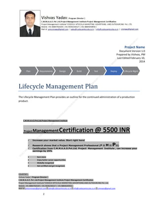 Project Name
Document Version 1.0
Prepared by Vishvas, PM
Last Edited February 10,
2014

Lifecycle Management Plan
The Lifecycle Management Plan provides an outline for the continued administration of a production
product.

C.M.M.A.A.O.Pvt.Ltd.Project Management Institute

Project

Management Certification

@ 5500 INR



Increase your market value. Start right here!




Research shows that a Project Management Professional (P II M II
II)
Certification from C.M.M.A.A.O.Pvt.Ltd. Project Management Institute , can increase your
earnings by 25%

•
•
•


P

Earn more
Enjoy better career opportunities
Globally recognized
Get certified and get recognized.

COURTSEY:Vishvas Yadav | Program Director |
C.M.M.A.A.O .Pvt .Ltd.Project Management Institute Project Management Certification
Project Management Institute~CODOCA MTVCOLA MARKETING ADVERTISING AND OUTSOURCING Pvt. Ltd.
Mobile: +91-8884782639 | +91-9036236527 | +91-8884640956 |
Mail id: pmicmmaao@gmail.com | sales@codocamtvcola.co.in | info@codocamtvcola.co.in | cmmaao@gmail.com

1

 