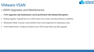 VMware VSAN
• vSAN Upgrades and Maintenance
 vSAN upgrades and maintenance can be performed with minimal disruption:
1. Rolling Upgrades: Upgrade hosts in a vSAN cluster one at a time, ensuring continuous availability.
2. Maintenance Mode: Evacuate virtual machines from a host temporarily for maintenance tasks.
3. vSAN Health Checks: Validate the health of your vSAN cluster before and after upgrades.
 