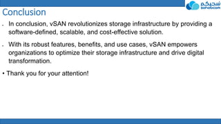 Conclusion
 In conclusion, vSAN revolutionizes storage infrastructure by providing a
software-defined, scalable, and cost-effective solution.
 With its robust features, benefits, and use cases, vSAN empowers
organizations to optimize their storage infrastructure and drive digital
transformation.
• Thank you for your attention!
 