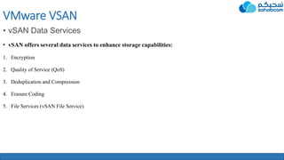 VMware VSAN
• vSAN Data Services
• vSAN offers several data services to enhance storage capabilities:
1. Encryption
2. Quality of Service (QoS)
3. Deduplication and Compression
4. Erasure Coding
5. File Services (vSAN File Service)
 