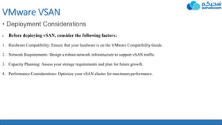 VMware VSAN
• Deployment Considerations
 Before deploying vSAN, consider the following factors:
1. Hardware Compatibility: Ensure that your hardware is on the VMware Compatibility Guide.
2. Network Requirements: Design a robust network infrastructure to support vSAN traffic.
3. Capacity Planning: Assess your storage requirements and plan for future growth.
4. Performance Considerations: Optimize your vSAN cluster for maximum performance.
 