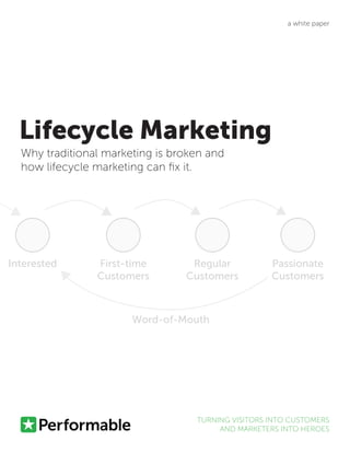 Lifecycle Marketing
Why traditional marketing is broken and
how lifecycle marketing can fix it.
TURNING VISITORS INTO CUSTOMERS
AND MARKETERS INTO HEROES
a white paper
Interested First-time
Customers
Regular
Customers
Passionate
Customers
Word-of-Mouth
 