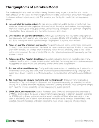 Lifecycle Marketing4
The Symptoms of a Broken Model
The marketing funnel sounds sensible in theory. Unfortunately, in practice the funnel is broken.
Years of focus on the top of the marketing funnel have led to an enormous amount of interruption,
confusion, and poor user experiences. The symptoms of the broken model can be seen every-
where.
1.	 Increasingly interruption-driven. To cast an ever-wider net and fill the top of the funnel, mar-
keters are forced to interrupt people more and more. Blinking advertisements, flashing images,
interstitial screens, pop-overs, pop-unders, and distracting animations are common symptoms.
Nobody likes these elements, and their effectiveness is short-term.
2.	 Over-reliance on SEO and other tactics. When you start hoping that your SEO campaigns will
start saving you each quarter, you know you’re in trouble. Ideally, SEO should be an optimization
you do to make your search signals stronger. Relying on it is a game you can’t win.
3.	 Focus on quantity of content over quality. The proliferation of poorly-written blog posts with
no deep content in them attests to the desire for more content at any cost. While this may drive
short-term eyeballs, it is wasted effort in the long run as the lack of quality takes its toll. Taken
to the extreme we get the rise of content farms...the natural progression of low-quality but high
volume content.
4.	 Reliance on Other People’s Email Lists. Instead of cultivating their own marketing lists, many
marketers are forced to borrow someone else’s to fill their funnel requirements. An ever-increas-
ing appetite for leads means that efficiency of the funnel is the real problem.
5.	 Too Much Outbound Marketing. Costly and impersonal outbound marketing tactics result from
the need to continually feed the funnel. With each added outbound marketing campaign, the
quality goes down, resulting in ineffective practices like outsourced telemarketing and cold call-
ing.
6.	 Too much focus on inbound marketing and “getting found”. Inbound marketing is about
“getting found” by producing lots of content so that you will eventually get attention from folks
looking for it. But the resources necessary to do this correctly are huge...most companies simply
don’t have the time or people to commit to producing quality content.
7.	 SPAM, SPAM, and more SPAM. Not all marketers send SPAM, but enough do that the noise of
SPAM has drowned out the signal of good marketing campaigns. In addition, people’s tolerance
for SPAM is going down, so something that wasn’t considered SPAM a few years ago is now
seen as a nuisance. SPAM results from marketers who don’t have the tools they need to send
targeted, relevant messages and resort to sending mass emails to people who don’t care.
 
