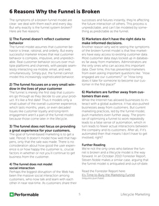 Lifecycle Marketing5
The symptoms of a broken funnel model are
clear: we deal with them each and every day.
But why exactly is the funnel system broken?
Here are five reasons:
1) The Funnel doesn’t reflect customer
behavior
The funnel model assumes that customer be-
havior is linear, rational, and orderly. But every
successful marketer knows that real customer
behavior is complex, impulsive, and unpredict-
able. Real customer behavior occurs over mul-
tiple platforms and channels, with people seam-
lessly interacting via mobile, email, and web
simultaneously. Simply put, the funnel cannot
model this increasingly sophisticated behavior.
2) The funnel focuses on a very small win-
dow in the lives of your customer
The funnel is merely the first step that custom-
ers go through as they decide to use your prod-
uct. It’s like a first date! Thus it models only a
small subset of the overall customer experience,
which lasts months, years, or even decades!
Issues like customer loyalty and long-term
engagement aren’t a part of the funnel model
because those come later in the lifecycle.
3) The funnel does not focus on providing
a great experience for your customers.
The goal of funnel-based marketing is to get a
sale. Period. It doesn’t model how well that hap-
pens, only that the sale was made. There is no
consideration about how good the user experi-
ence is or how happy the customer is...crucial
factors in whether or not you’ll continue to get
business from the customer.
4) The funnel does not model
social interaction
Perhaps the biggest disruption of the Web has
been the massive social interaction among
customers, who now talk and learn with each
other in near real-time. As customers share their
6 Reasons Why the Funnel is Broken
successes and failures instantly, they’re affecting
the future interaction of others. This process is
unpredictable, and can’t be modeled by some-
thing as predictable as the funnel.
5) Marketers don’t have the right data to
make informed decisions.
Another reason why we’re seeing the symptoms
of the broken funnel model is that few market-
ers have easy access to existing customer data.
Most customer data stays locked up in databas-
es far away from marketers. Administrators are
the only ones who can access this important
data. Over time, this has prevented marketers
from even asking important questions like: “How
engaged are our customers?” or “How long
does it take for someone to become our cus-
tomer in the first place?”
6) Marketers are further away from cus-
tomers than ever.
While the Internet has allowed businesses to in-
teract with a global audience, it has also pushed
businesses away from customers. But current
marketing practices, led by the funnel model,
push marketers even further away. The prom-
ise of optimizing a funnel to work repeatedly
leads to a false sense of automation, which in
turn leads to fewer actual interactions between
the company and its customers. After all, if it’s
automated then that means I don’t have to get
involved, right?
Further Reading
We’re not the only ones who believe the fun-
nel is broken and a lifecycle model is the way
forward. In an October 2010 Forrester Report,
Steven Noble makes a similar case, arguing that
the funnel model is antiquated and out-of-date.
Read the Forrester Report here:
It’s Time to Bury the Marketing Funnel
(requires purchase)
 