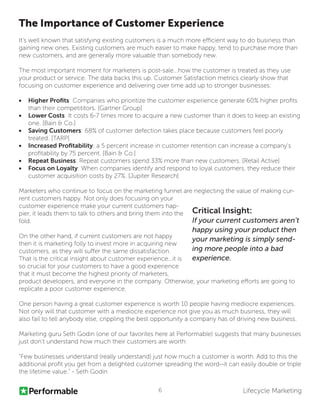 Lifecycle Marketing6
The Importance of Customer Experience
It’s well known that satisfying existing customers is a much more efficient way to do business than
gaining new ones. Existing customers are much easier to make happy, tend to purchase more than
new customers, and are generally more valuable than somebody new. 
The most important moment for marketers is post-sale...how the customer is treated as they use
your product or service. The data backs this up. Customer Satisfaction metrics clearly show that
focusing on customer experience and delivering over time add up to stronger businesses:
•	 Higher Profits: Companies who prioritize the customer experience generate 60% higher profits
than their competititors. [Gartner Group]
•	 Lower Costs: It costs 6-7 times more to acquire a new customer than it does to keep an existing
one. [Bain & Co.]
•	 Saving Customers: 68% of customer defection takes place because customers feel poorly
treated. [TARP]
•	 Increased Profitability: a 5 percent increase in customer retention can increase a company’s
profitability by 75 percent. [Bain & Co.]
•	 Repeat Business: Repeat customers spend 33% more than new customers. [Retail Active]
•	 Focus on Loyalty: When companies identify and respond to loyal customers, they reduce their
customer acquisition costs by 27%. [Jupiter Research]
Marketers who continue to focus on the marketing funnel are neglecting the value of making cur-
rent customers happy. Not only does focusing on your
customer experience make your current customers hap-
pier, it leads them to talk to others and bring them into the
fold.
On the other hand, if current customers are not happy
then it is marketing folly to invest more in acquiring new
customers, as they will suffer the same dissatisfaction.
That is the critical insight about customer experience...it is
so crucial for your customers to have a good experience
that it must become the highest priority of marketers,
product developers, and everyone in the company. Otherwise, your marketing efforts are going to
replicate a poor customer experience.
One person having a great customer experience is worth 10 people having mediocre experiences.
Not only will that customer with a mediocre experience not give you as much business, they will
also fail to tell anybody else, crippling the best opportunity a company has of driving new business.
Marketing guru Seth Godin (one of our favorites here at Performable) suggests that many businesses
just don’t understand how much their customers are worth:
“Few businesses understand (really understand) just how much a customer is worth. Add to this the
additional profit you get from a delighted customer spreading the word--it can easily double or triple
the lifetime value.” - Seth Godin
Critical Insight:
If your current customers aren’t
happy using your product then
your marketing is simply send-
ing more people into a bad
experience.
 