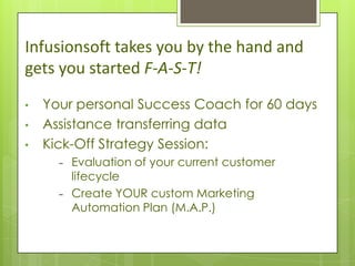 Infusionsoft takes you by the hand and
gets you started F-A-S-T!
•   Your personal Success Coach for 60 days
•   Assistance transferring data
•   Kick-Off Strategy Session:
      -   Evaluation of your current customer
          lifecycle
      -   Create YOUR custom Marketing
          Automation Plan (M.A.P.)
 