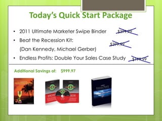 Today’s Quick Start Package
• 2011 Ultimate Marketer Swipe Binder      $399.99

• Beat the Recession Kit:
                                        $399.99
  (Dan Kennedy, Michael Gerber)
• Endless Profits: Double Your Sales Case Study      $199.99

Additional Savings of:   $999.97
 