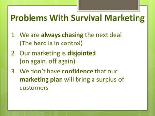 Problems With Survival Marketing
1. We are always chasing the next deal
   (The herd is in control)
2. Our marketing is disjointed
   (on again, off again)
3. We don’t have confidence that our
   marketing plan will bring a surplus of
   customers
 