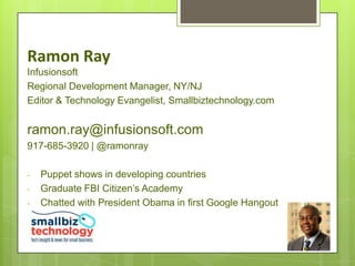 Ramon Ray
Infusionsoft
Regional Development Manager, NY/NJ
Editor & Technology Evangelist, Smallbiztechnology.com


ramon.ray@infusionsoft.com
917-685-3920 | @ramonray

-   Puppet shows in developing countries
-   Graduate FBI Citizen’s Academy
-   Chatted with President Obama in first Google Hangout
 