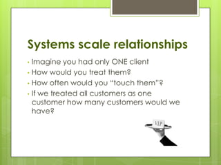 Systems scale relationships
• Imagine you had only ONE client
• How would you treat them?
• How often would you “touch them”?
• If we treated all customers as one
  customer how many customers would we
  have?
 