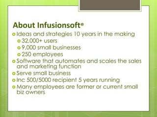 About Infusionsoft®
 Ideas and strategies 10 years in the making
   32,000+ users
   9,000 small businesses
   250 employees
 Software that automates and scales the sales
  and marketing function
 Serve small business
 Inc 500/5000 recipient 5 years running
 Many employees are former or current small
  biz owners
 