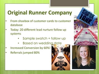 Original Runner Company
•    From shoebox of customer cards to customer
     database
•    Today: 20 different lead nurture follow up
     systems
          • Sample swatch + follow up
          • Based on wedding date
•    Increased Conversion by 60%!
•    Referrals jumped 80%
 