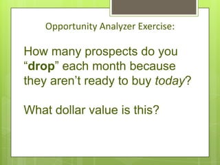 Opportunity Analyzer Exercise:

How many prospects do you
“drop” each month because
they aren’t ready to buy today?

What dollar value is this?
 