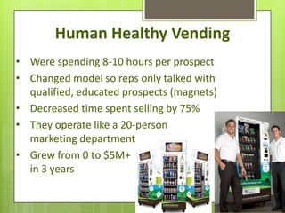 Human Healthy Vending
• Were spending 8-10 hours per prospect
• Changed model so reps only talked with
  qualified, educated prospects (magnets)
• Decreased time spent selling by 75%
• They operate like a 20-person
  marketing department
• Grew from 0 to $5M+
  in 3 years
 