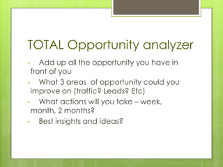TOTAL Opportunity analyzer
•    Add up all the opportunity you have in
  front of you
•    What 3 areas of opportunity could you
  improve on (traffic? Leads? Etc)
•    What actions will you take – week,
  month, 2 months?
•    Best insights and ideas?
 