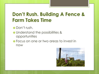 Don’t Rush. Building A Fence &
Farm Takes Time
 Don’t rush.
 Understand the possibilities &
  opportunities
 Focus on one or two areas to invest in
  now
 