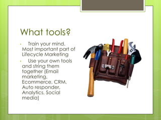 What tools?
•    Train your mind.
  Most important part of
  Lifecycle Marketing
•    Use your own tools
  and string them
  together (Email
  marketing,
  Ecommerce, CRM,
  Auto responder,
  Analytics, Social
  media)
 