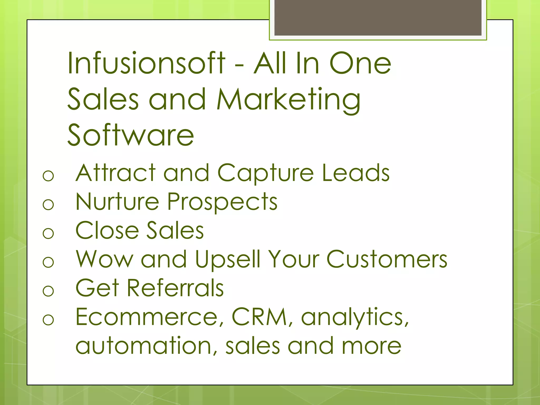 Infusionsoft - All In One
    Sales and Marketing
    Software
o   Attract and Capture Leads
o   Nurture Prospects
o   Close Sales
o   Wow and Upsell Your Customers
o   Get Referrals
o   Ecommerce, CRM, analytics,
    automation, sales and more
 