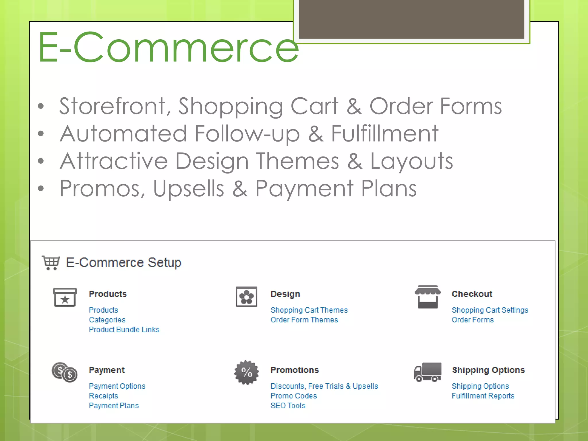 E-Commerce
•   Storefront, Shopping Cart & Order Forms
•   Automated Follow-up & Fulfillment
•   Attractive Design Themes & Layouts
•   Promos, Upsells & Payment Plans
 