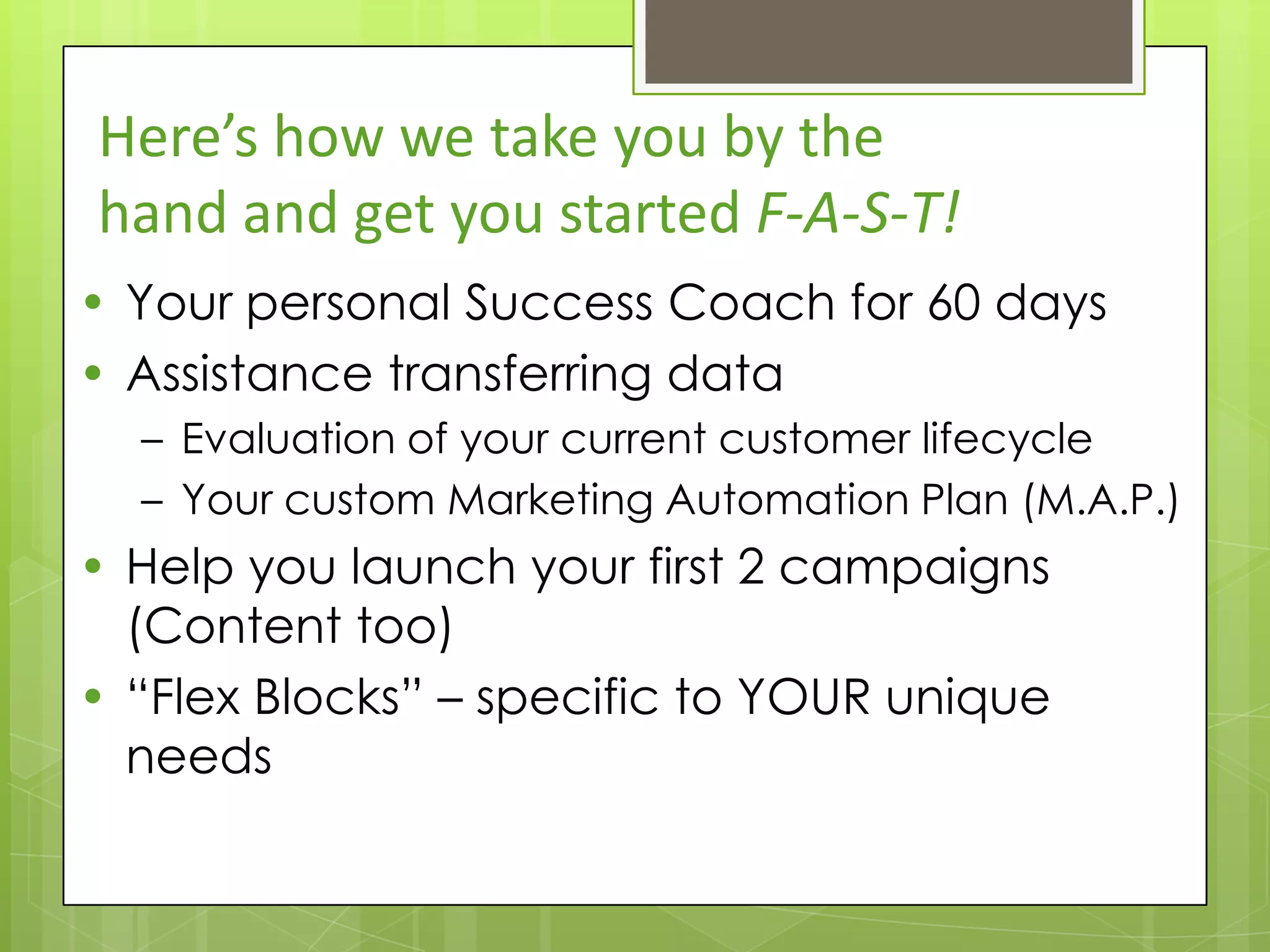Here’s how we take you by the
hand and get you started F-A-S-T!
• Your personal Success Coach for 60 days
• Assistance transferring data
  – Evaluation of your current customer lifecycle
  – Your custom Marketing Automation Plan (M.A.P.)
• Help you launch your first 2 campaigns
  (Content too)
• “Flex Blocks” – specific to YOUR unique
  needs
 