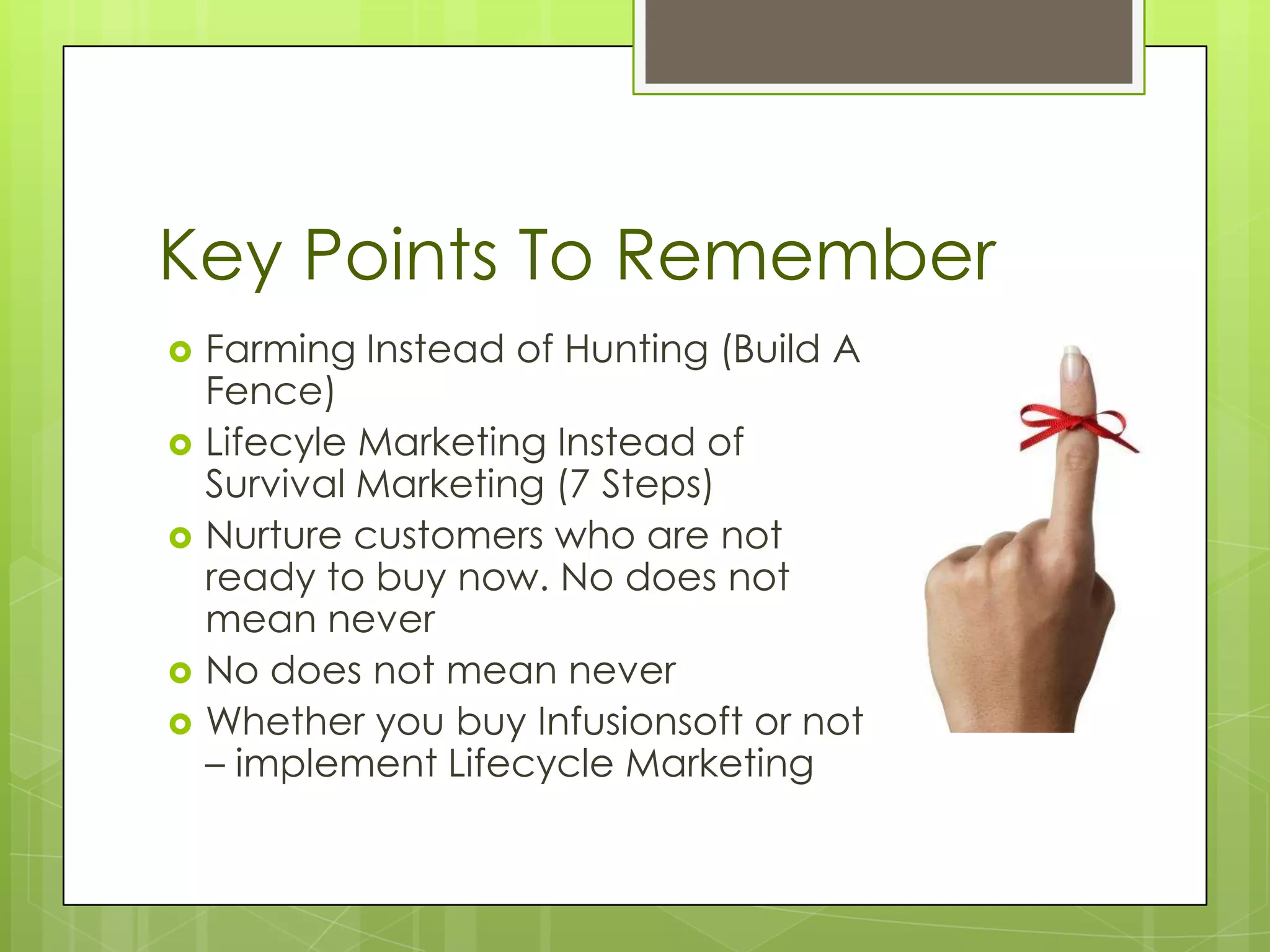 Key Points To Remember
   Farming Instead of Hunting (Build A
    Fence)
   Lifecyle Marketing Instead of
    Survival Marketing (7 Steps)
   Nurture customers who are not
    ready to buy now. No does not
    mean never
   No does not mean never
   Whether you buy Infusionsoft or not
    – implement Lifecycle Marketing
 