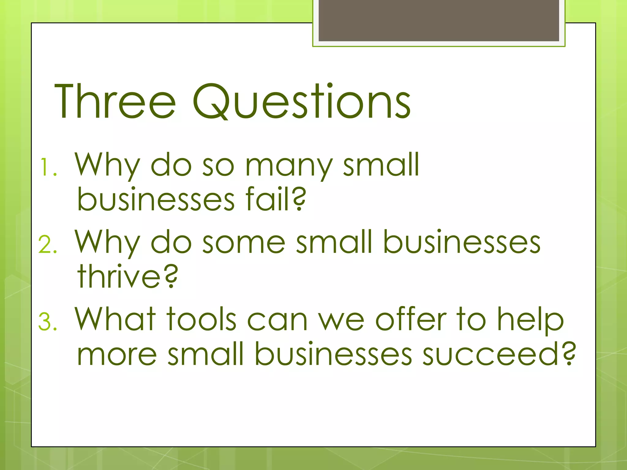 Three Questions
1.   Why do so many small
     businesses fail?
2.   Why do some small businesses
     thrive?
3.   What tools can we offer to help
     more small businesses succeed?
 