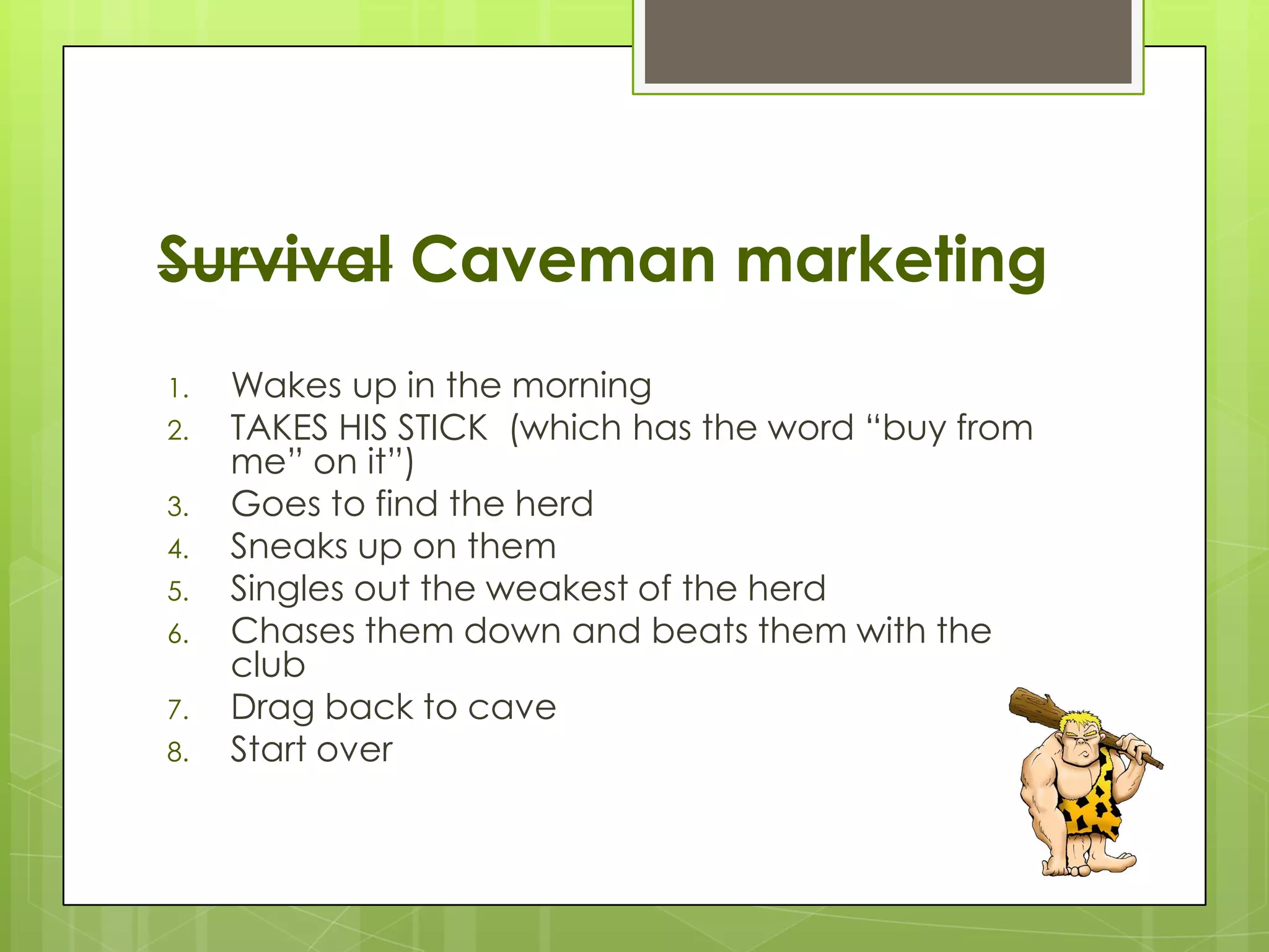 Survival Caveman marketing
1.   Wakes up in the morning
2.   TAKES HIS STICK (which has the word “buy from
     me” on it”)
3.   Goes to find the herd
4.   Sneaks up on them
5.   Singles out the weakest of the herd
6.   Chases them down and beats them with the
     club
7.   Drag back to cave
8.   Start over
 