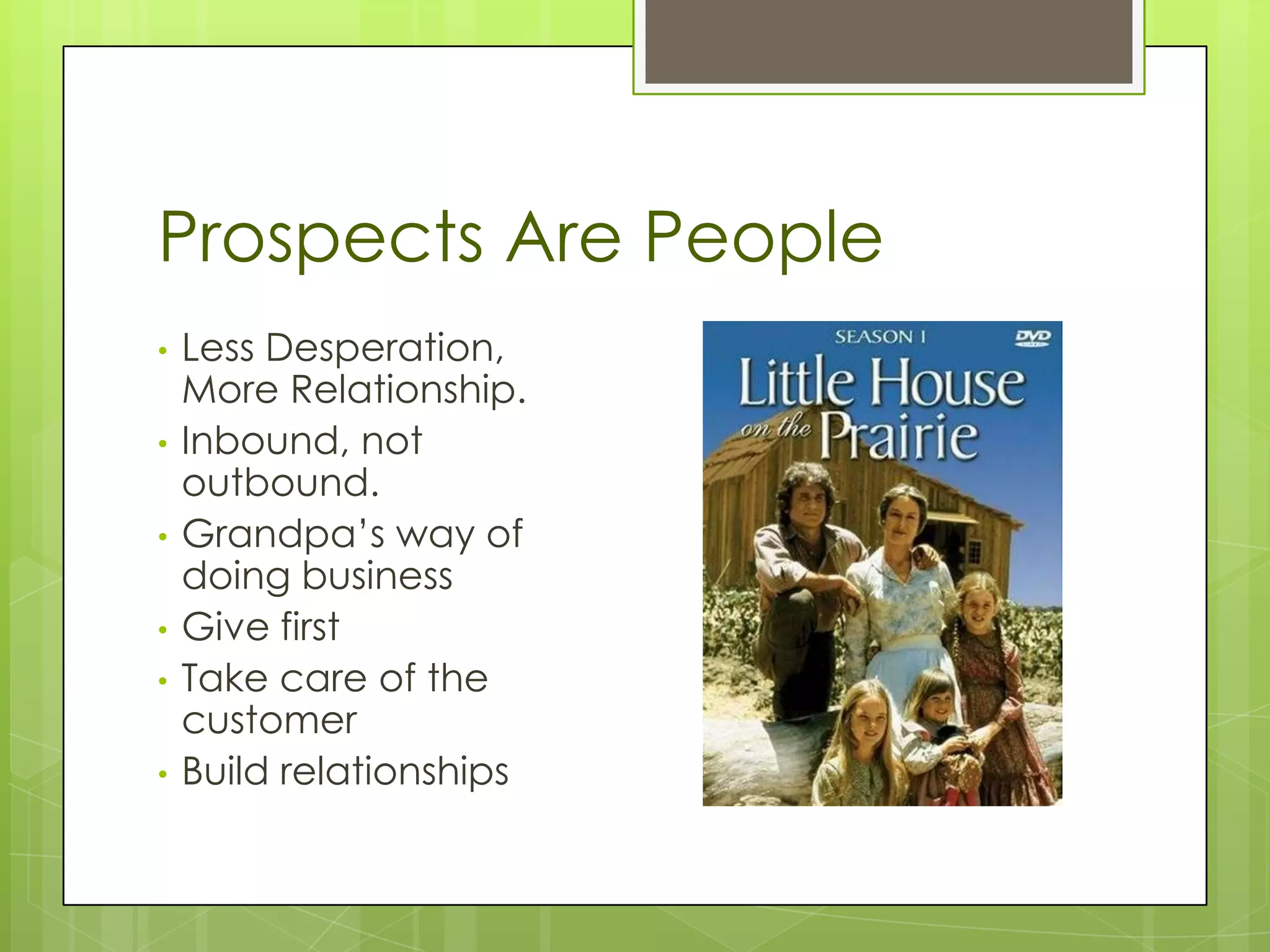 Prospects Are People
•   Less Desperation,
    More Relationship.
•   Inbound, not
    outbound.
•   Grandpa’s way of
    doing business
•   Give first
•   Take care of the
    customer
•   Build relationships
 