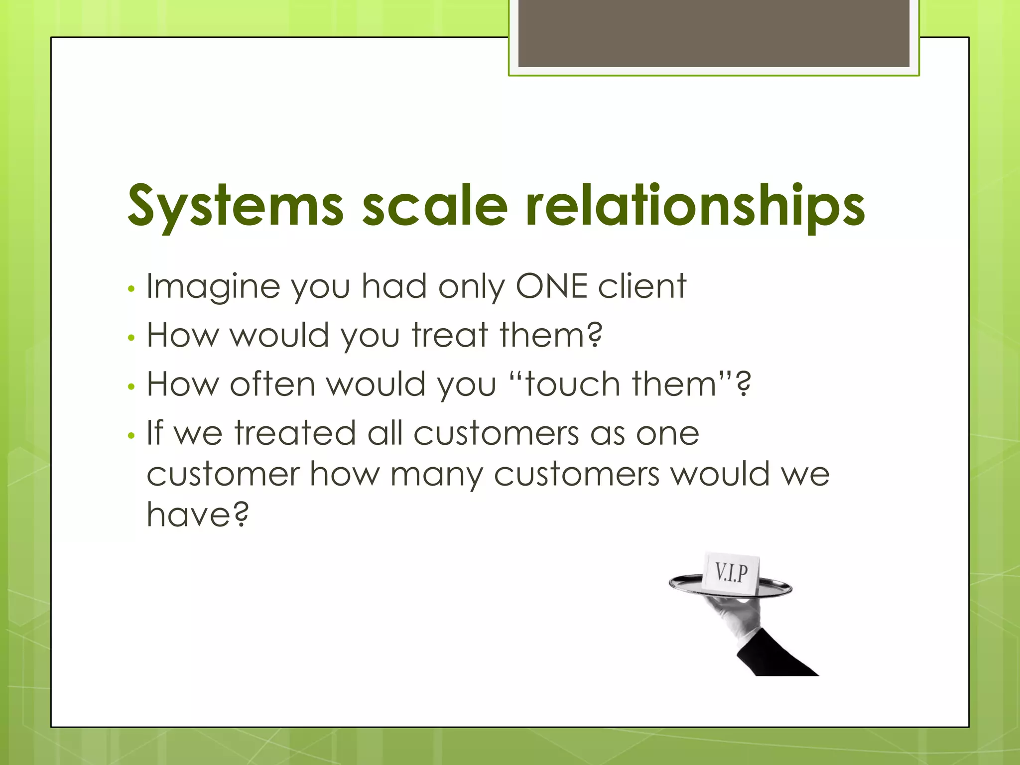 Systems scale relationships
• Imagine you had only ONE client
• How would you treat them?
• How often would you “touch them”?
• If we treated all customers as one
  customer how many customers would we
  have?
 