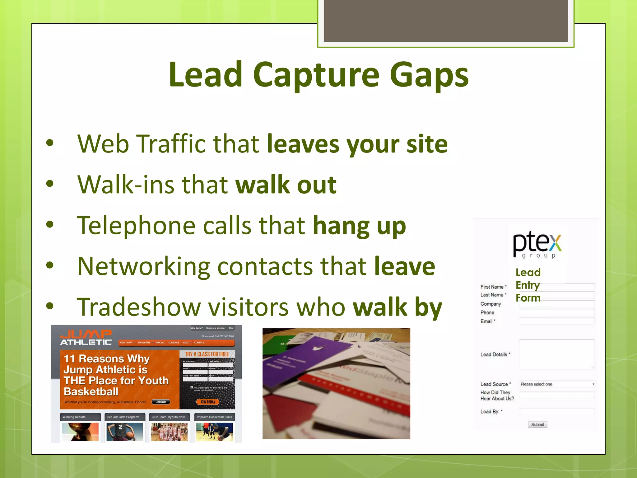 Lead Capture Gaps
•   Web Traffic that leaves your site
•   Walk-ins that walk out
•   Telephone calls that hang up
•   Networking contacts that leave      Lead
                                        Entry

•   Tradeshow visitors who walk by      Form
 