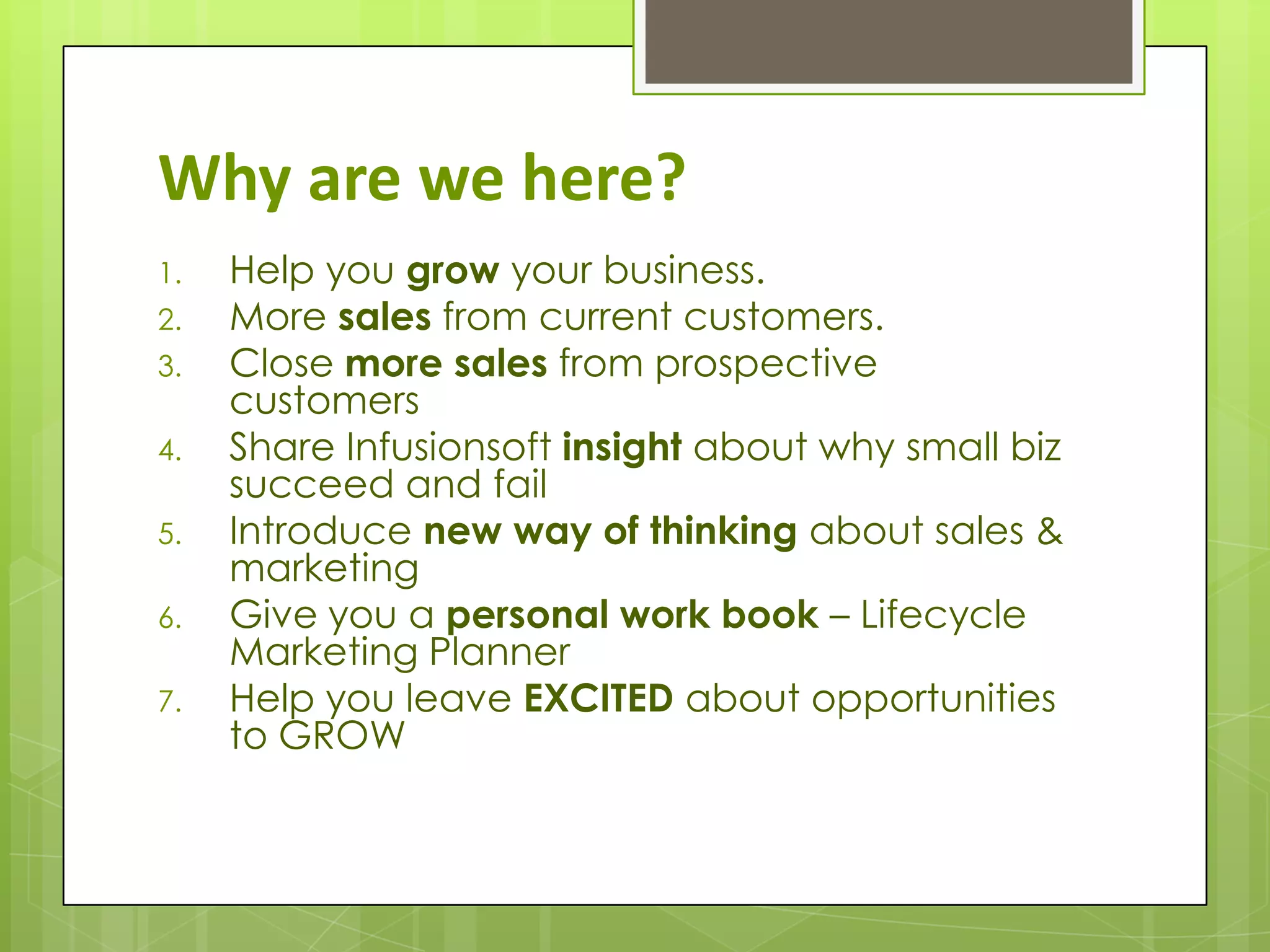 Why are we here?
1.   Help you grow your business.
2.   More sales from current customers.
3.   Close more sales from prospective
     customers
4.   Share Infusionsoft insight about why small biz
     succeed and fail
5.   Introduce new way of thinking about sales &
     marketing
6.   Give you a personal work book – Lifecycle
     Marketing Planner
7.   Help you leave EXCITED about opportunities
     to GROW
 