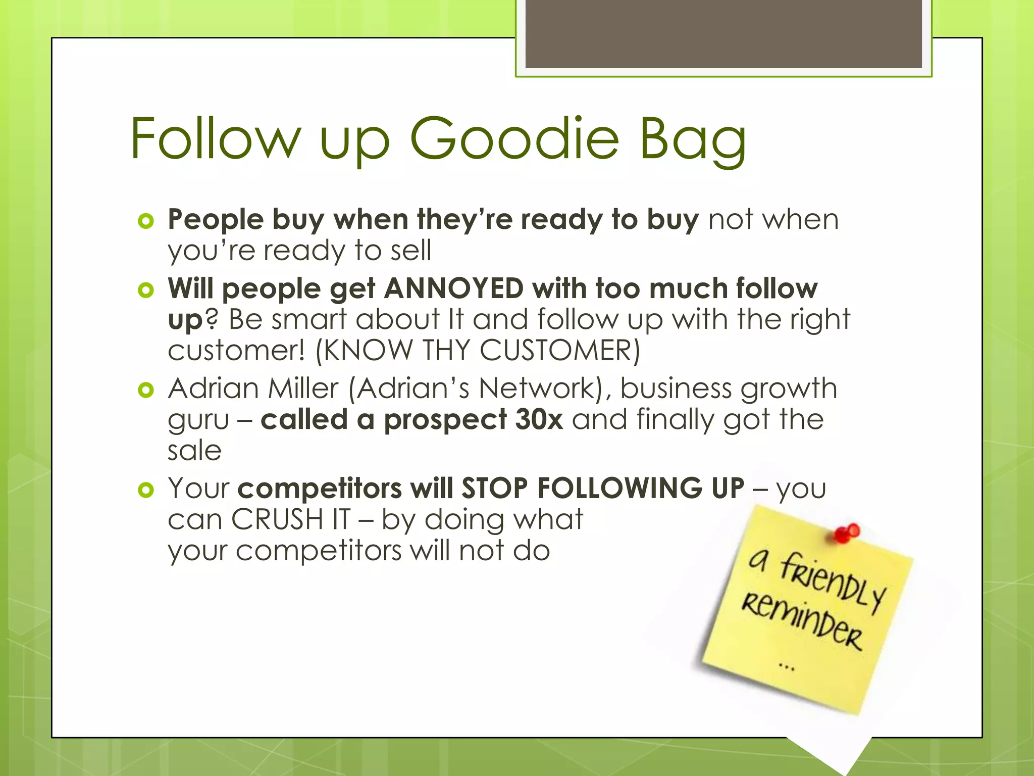 Follow up Goodie Bag
   People buy when they’re ready to buy not when
    you’re ready to sell
   Will people get ANNOYED with too much follow
    up? Be smart about It and follow up with the right
    customer! (KNOW THY CUSTOMER)
   Adrian Miller (Adrian’s Network), business growth
    guru – called a prospect 30x and finally got the
    sale
   Your competitors will STOP FOLLOWING UP – you
    can CRUSH IT – by doing what
    your competitors will not do
 