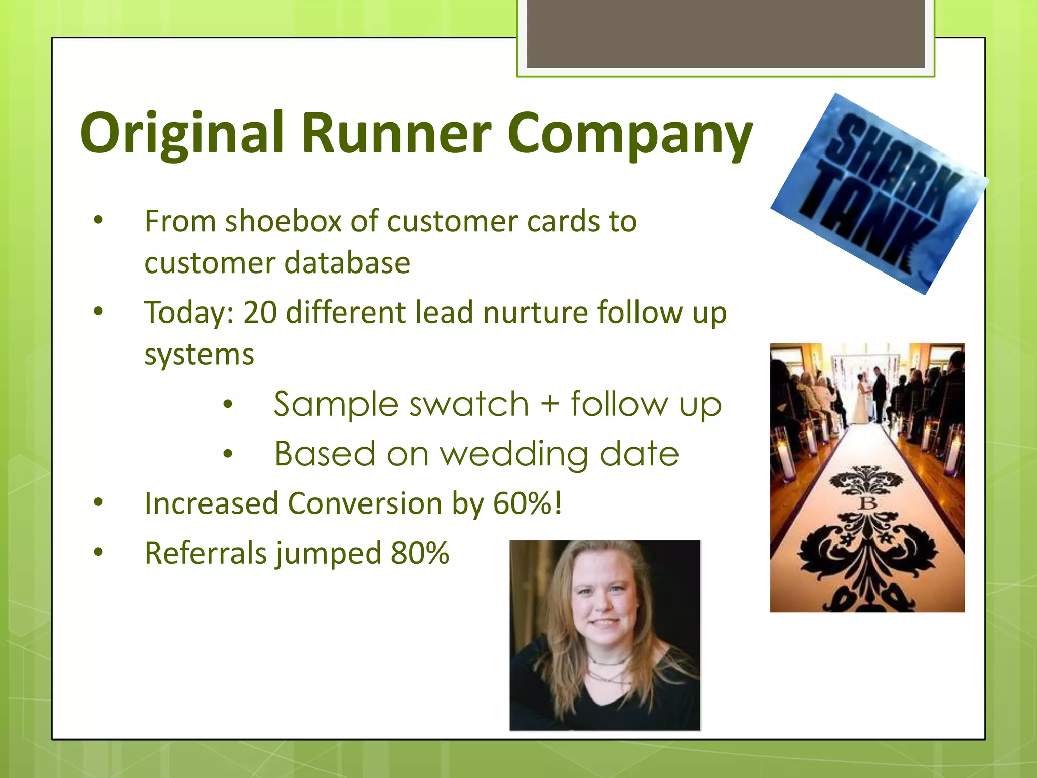 Original Runner Company
•   From shoebox of customer cards to
    customer database
•   Today: 20 different lead nurture follow up
    systems
         • Sample swatch + follow up
         • Based on wedding date
•   Increased Conversion by 60%!
•   Referrals jumped 80%
 