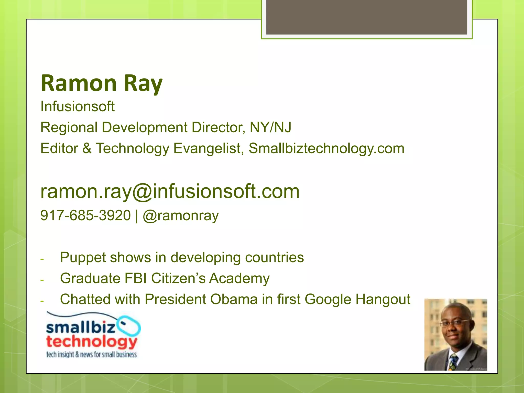 Ramon Ray
Infusionsoft
Regional Development Director, NY/NJ
Editor & Technology Evangelist, Smallbiztechnology.com


ramon.ray@infusionsoft.com
917-685-3920 | @ramonray

-   Puppet shows in developing countries
-   Graduate FBI Citizen’s Academy
-   Chatted with President Obama in first Google Hangout
 