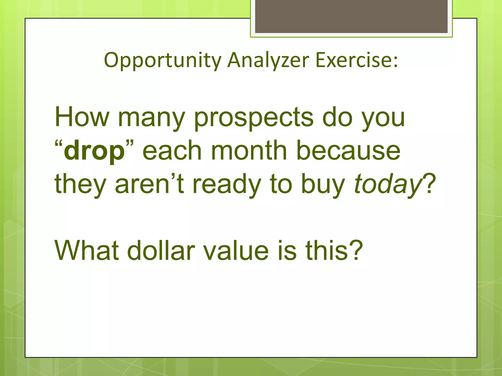 Opportunity Analyzer Exercise:

How many prospects do you
“drop” each month because
they aren’t ready to buy today?

What dollar value is this?
 