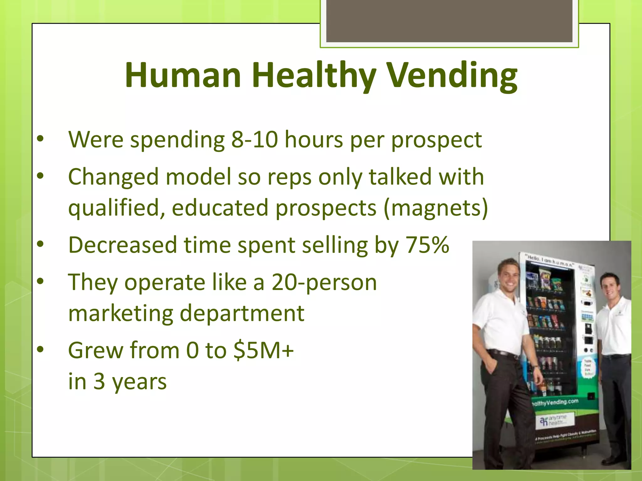 Human Healthy Vending
• Were spending 8-10 hours per prospect
• Changed model so reps only talked with
  qualified, educated prospects (magnets)
• Decreased time spent selling by 75%
• They operate like a 20-person
  marketing department
• Grew from 0 to $5M+
  in 3 years
 