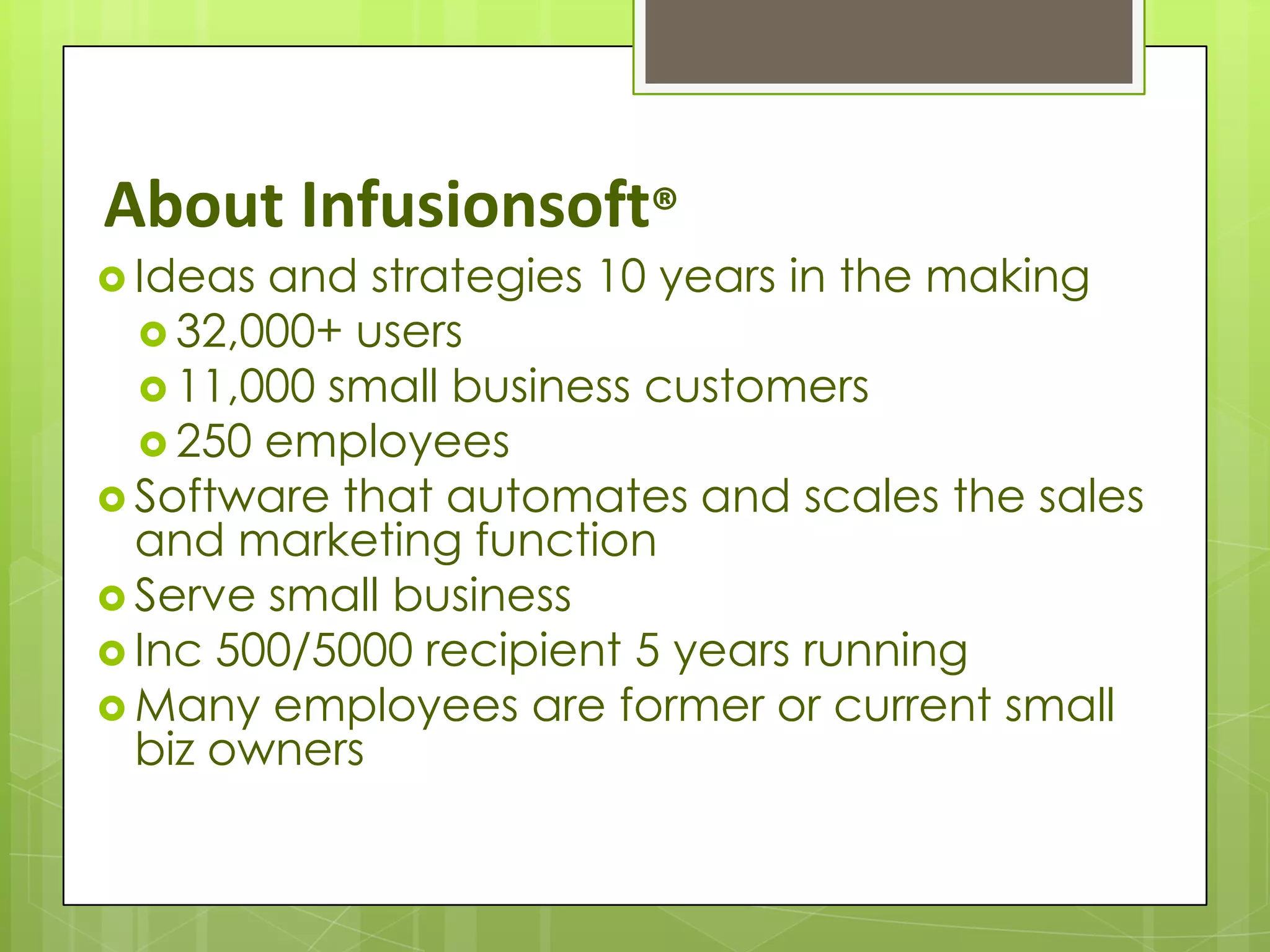 About Infusionsoft®
 Ideas and strategies 10 years in the making
   32,000+ users
   11,000 small business customers
   250 employees
 Software that automates and scales the sales
  and marketing function
 Serve small business
 Inc 500/5000 recipient 5 years running
 Many employees are former or current small
  biz owners
 