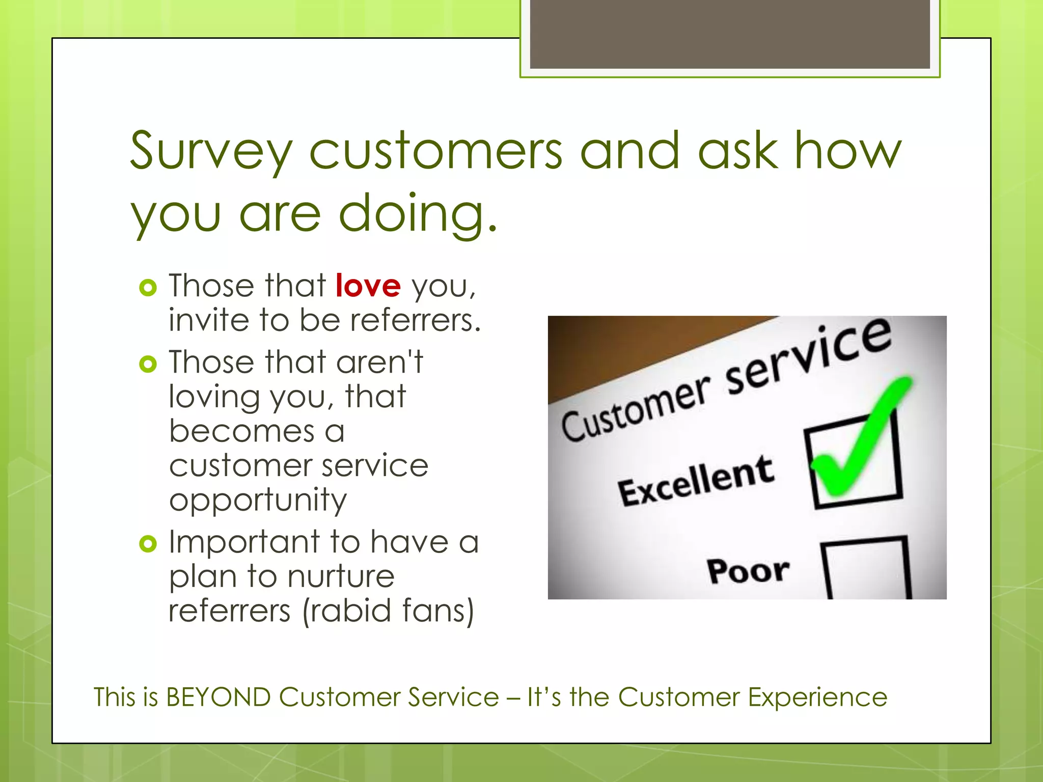 Survey customers and ask how
  you are doing.
      Those that love you,
       invite to be referrers.
      Those that aren't
       loving you, that
       becomes a
       customer service
       opportunity
      Important to have a
       plan to nurture
       referrers (rabid fans)

This is BEYOND Customer Service – It’s the Customer Experience
 