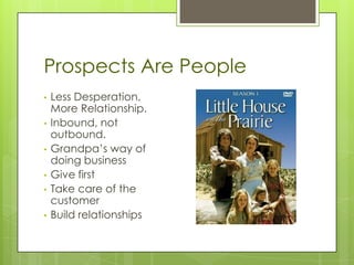 Prospects Are People
•   Less Desperation,
    More Relationship.
•   Inbound, not
    outbound.
•   Grandpa’s way of
    doing business
•   Give first
•   Take care of the
    customer
•   Build relationships
 
