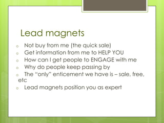 Lead magnets
o  Not buy from me (the quick sale)
o Get information from me to HELP YOU
o How can I get people to ENGAGE with me
o Why do people keep passing by
o The “only” enticement we have is – sale, free,
 etc
o Lead magnets position you as expert
 