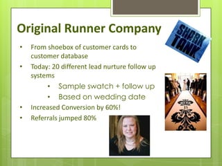 Original Runner Company
•   From shoebox of customer cards to
    customer database
•   Today: 20 different lead nurture follow up
    systems
         • Sample swatch + follow up
         • Based on wedding date
•   Increased Conversion by 60%!
•   Referrals jumped 80%
 