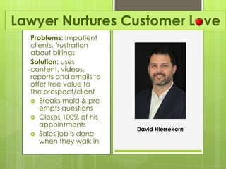 Lawyer Nurtures Customer Love
  Problems: Impatient
  clients, frustration
  about billings
  Solution: uses
  content, videos,
  reports and emails to
  offer free value to
  the prospect/client
   Breaks mold & pre-
     empts questions
   Closes 100% of his
     appointments
                          David Hiersekorn
   Sales job is done
     when they walk in
 