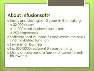 About Infusionsoft®
 Ideas and strategies 10 years in the making
   32,000+ users
   11,000 small business customers
   250 employees
 Software that automates and scales the sales
  and marketing function
 Serve small business
 Inc 500/5000 recipient 5 years running
 Many employees are former or current small
  biz owners
 