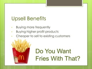 Upsell Benefits
•   Buying more frequently
•   Buying higher profit products
•   Cheaper to sell to existing customers




                 Do You Want
                 Fries With That?
 