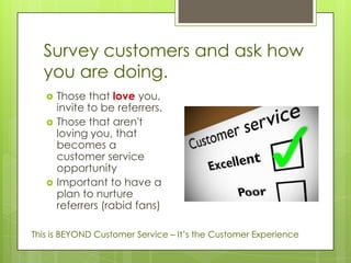 Survey customers and ask how
  you are doing.
      Those that love you,
       invite to be referrers.
      Those that aren't
       loving you, that
       becomes a
       customer service
       opportunity
      Important to have a
       plan to nurture
       referrers (rabid fans)

This is BEYOND Customer Service – It’s the Customer Experience
 