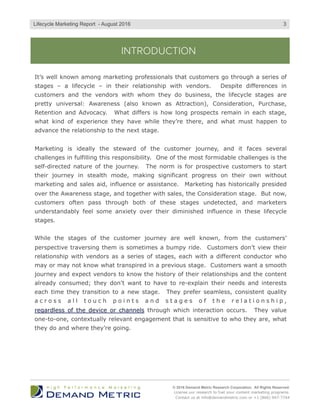 INTRODUCTION
It’s well known among marketing professionals that customers go through a series of
stages – a lifecycle – in their relationship with vendors. Despite differences in
customers and the vendors with whom they do business, the lifecycle stages are
pretty universal: Awareness (also known as Attraction), Consideration, Purchase,
Retention and Advocacy. What differs is how long prospects remain in each stage,
what kind of experience they have while they’re there, and what must happen to
advance the relationship to the next stage.
Marketing is ideally the steward of the customer journey, and it faces several
challenges in fulfilling this responsibility. One of the most formidable challenges is the
self-directed nature of the journey. The norm is for prospective customers to start
their journey in stealth mode, making significant progress on their own without
marketing and sales aid, influence or assistance. Marketing has historically presided
over the Awareness stage, and together with sales, the Consideration stage. But now,
customers often pass through both of these stages undetected, and marketers
understandably feel some anxiety over their diminished influence in these lifecycle
stages.
While the stages of the customer journey are well known, from the customers’
perspective traversing them is sometimes a bumpy ride. Customers don’t view their
relationship with vendors as a series of stages, each with a different conductor who
may or may not know what transpired in a previous stage. Customers want a smooth
journey and expect vendors to know the history of their relationships and the content
already consumed; they don’t want to have to re-explain their needs and interests
each time they transition to a new stage. They prefer seamless, consistent quality
a c r o s s a l l t o u c h p o i n t s a n d s t a g e s o f t h e r e l a t i o n s h i p ,
regardless of the device or channels through which interaction occurs. They value
one-to-one, contextually relevant engagement that is sensitive to who they are, what
they do and where they’re going.
© 2016 Demand Metric Research Corporation. All Rights Reserved.
License our research to fuel your content marketing programs.
Contact us at info@demandmetric.com or +1 (866) 947-7744
3Lifecycle Marketing Report - August 2016
 