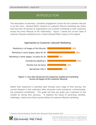 INTRODUCTION
This description of seamless, consistent engagement across the full customer lifecycle
is not the norm. Demand Metric research on customer lifecycle marketing has shown
that less than 20 percent of organizations are currently marketing to their customers
across the entire lifecycle of the relationship. Figure 1 shares the current state of
customer lifecycle marketing from a recent Demand Metric study on the subject.
© 2016 Demand Metric Research Corporation. All Rights Reserved.
License our research to fuel your content marketing programs.
Contact us at info@demandmetric.com or +1 (866) 947-7744
4
12%
15%
23%
9%
22%
19%
Not familiar with it
Familiar but not doing
Considering adopting it
Marketing in some stages; no plans for all
Marketing in some stages; plans for all
Marketing in all stages of the lifecycle
Approaches to Customer Lifecycle Marketing
Figure 1: Less than 20 percent of companies studied are marketing
across all stages of the customer lifecycle.
Rather than experience a seamless path through every stage of their journey, the
current situation is that customers often encounter some turbulence, unintentionally,
but turbulence nonetheless. This guide will help you guide your customers to the
smooth air during their journeys. It explores the issues of ownership, benefits,
challenges, impact and critical success factors of customer lifecycle marketing.
Lifecycle Marketing Report - August 2016
“Customer Lifecycle Marketing”, Demand Metric Benchmark Study, November 20151
1
 